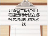 吐鲁番二级矿业工程建造师考试在哪报名培训机构怎么找