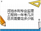 河池水利专业监理工程师一年考几次总共需要花多少钱
