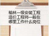 榆林一级安装工程造价工程师一般在哪里工作什么岗位
