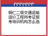 铜仁二级交通运输造价工程师考证报考培训机构怎么选