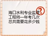 海口水利专业监理工程师一年考几次总共需要花多少钱
