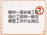 随州一级安装工程造价工程师一般在哪里工作什么岗位