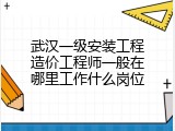 武汉一级安装工程造价工程师一般在哪里工作什么岗位
