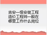 吉安一级安装工程造价工程师一般在哪里工作什么岗位