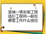 宣城一级安装工程造价工程师一般在哪里工作什么岗位