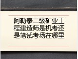 阿勒泰二级矿业工程建造师是机考还是笔试考场在哪里