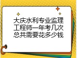 大庆水利专业监理工程师一年考几次总共需要花多少钱