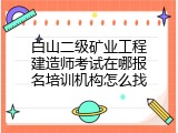 白山二级矿业工程建造师考试在哪报名培训机构怎么找