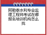 阿勒泰水利专业监理工程师考试在哪报名培训机构怎么找