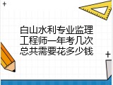 白山水利专业监理工程师一年考几次总共需要花多少钱