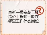 阜新一级安装工程造价工程师一般在哪里工作什么岗位