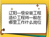 辽阳一级安装工程造价工程师一般在哪里工作什么岗位