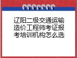 辽阳二级交通运输造价工程师考证报考培训机构怎么选