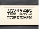 大同水利专业监理工程师一年考几次总共需要花多少钱