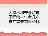 太原水利专业监理工程师一年考几次总共需要花多少钱
