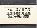 上海二级矿业工程建造师是机考还是笔试考场在哪里