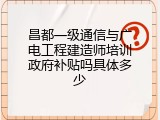 昌都一级通信与广电工程建造师培训政府补贴吗具体多少