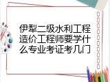 伊犁二级水利工程造价工程师要学什么专业考证考几门