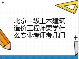 北京一级土木建筑造价工程师要学什么专业考证考几门
