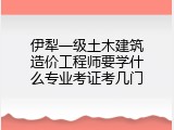 伊犁一级土木建筑造价工程师要学什么专业考证考几门