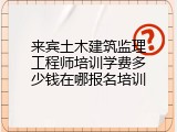 来宾土木建筑监理工程师培训学费多少钱在哪报名培训