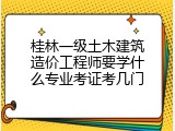 桂林一级土木建筑造价工程师要学什么专业考证考几门