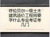 呼伦贝尔一级土木建筑造价工程师要学什么专业考证考几门