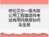 呼伦贝尔一级市政公用工程建造师考试有用吗难度如何含金量