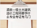 酒泉一级土木建筑造价工程师要学什么专业考证考几门