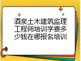 酒泉土木建筑监理工程师培训学费多少钱在哪报名培训