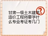 甘肃一级土木建筑造价工程师要学什么专业考证考几门
