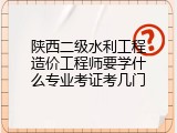 陕西二级水利工程造价工程师要学什么专业考证考几门