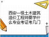 西安一级土木建筑造价工程师要学什么专业考证考几门
