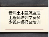 普洱土木建筑监理工程师培训学费多少钱在哪报名培训