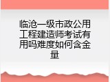 临沧一级市政公用工程建造师考试有用吗难度如何含金量