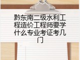 黔东南二级水利工程造价工程师要学什么专业考证考几门