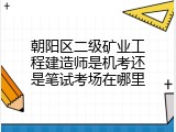 朝阳区二级矿业工程建造师是机考还是笔试考场在哪里