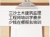 三沙土木建筑监理工程师培训学费多少钱在哪报名培训