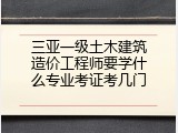 三亚一级土木建筑造价工程师要学什么专业考证考几门