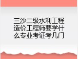 三沙二级水利工程造价工程师要学什么专业考证考几门