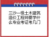 三沙一级土木建筑造价工程师要学什么专业考证考几门