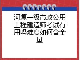 河源一级市政公用工程建造师考试有用吗难度如何含金量