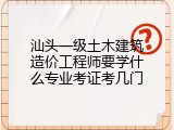 汕头一级土木建筑造价工程师要学什么专业考证考几门