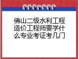 佛山二级水利工程造价工程师要学什么专业考证考几门