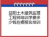 益阳土木建筑监理工程师培训学费多少钱在哪报名培训