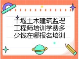 十堰土木建筑监理工程师培训学费多少钱在哪报名培训