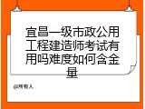 宜昌一级市政公用工程建造师考试有用吗难度如何含金量