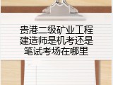 贵港二级矿业工程建造师是机考还是笔试考场在哪里