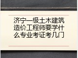 济宁一级土木建筑造价工程师要学什么专业考证考几门