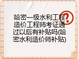 哈密一级水利工程造价工程师考证通过以后有补贴吗(哈密水利造价师补贴)